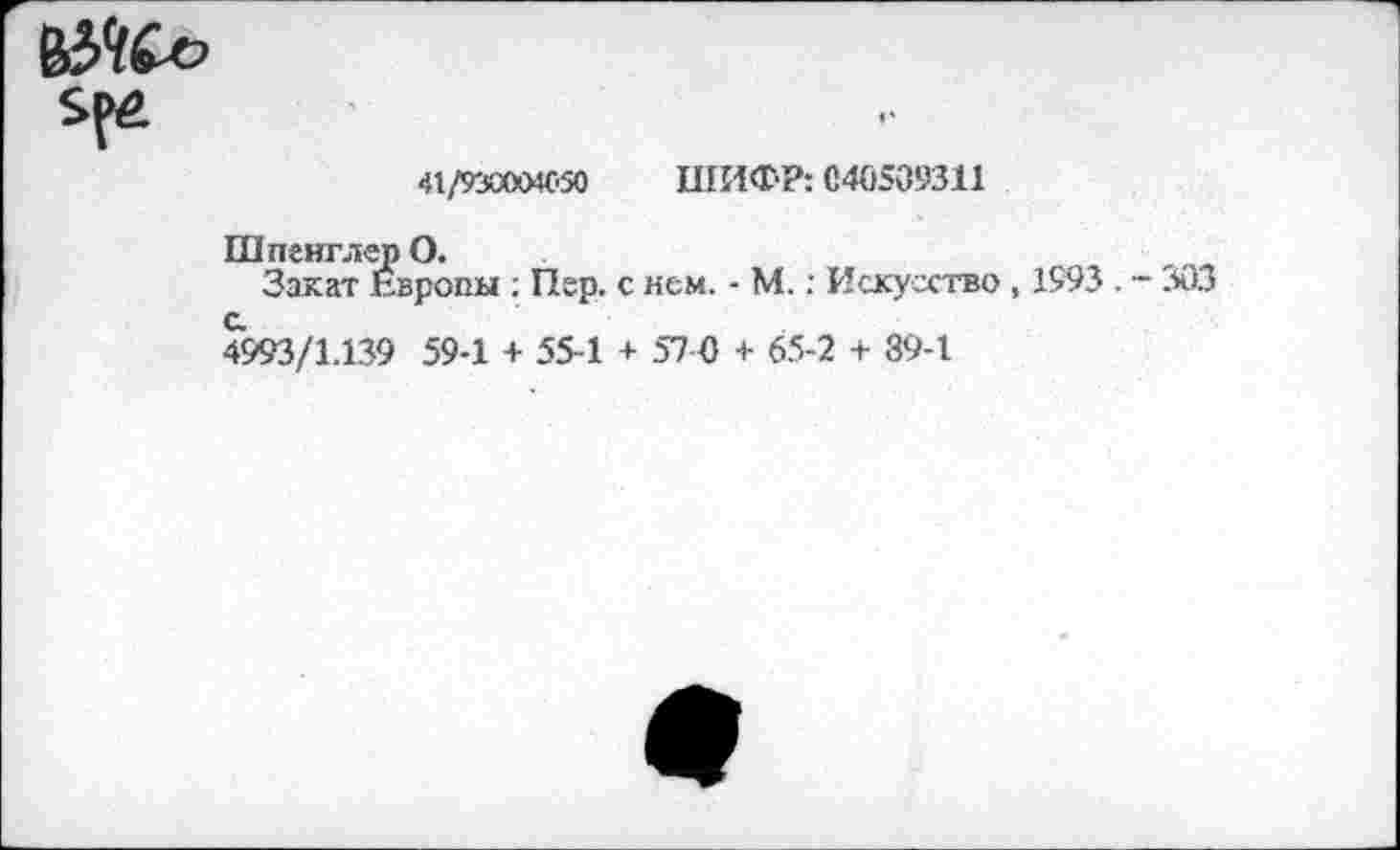 ﻿41/930004С.50 ШИФР: С40509311
Шпенглер О.
Закат Европы : Пер. с нем. - М.: Искусство , 1993 . - 303 4993/1.139 59-1 + 55-1 + 57 0 + 65-2 + 89-1